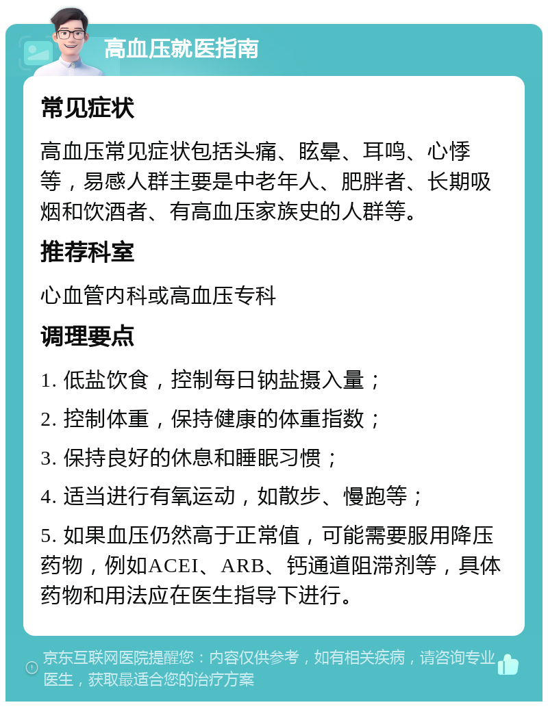 高血压就医指南 常见症状 高血压常见症状包括头痛、眩晕、耳鸣、心悸等，易感人群主要是中老年人、肥胖者、长期吸烟和饮酒者、有高血压家族史的人群等。 推荐科室 心血管内科或高血压专科 调理要点 1. 低盐饮食，控制每日钠盐摄入量； 2. 控制体重，保持健康的体重指数； 3. 保持良好的休息和睡眠习惯； 4. 适当进行有氧运动，如散步、慢跑等； 5. 如果血压仍然高于正常值，可能需要服用降压药物，例如ACEI、ARB、钙通道阻滞剂等，具体药物和用法应在医生指导下进行。