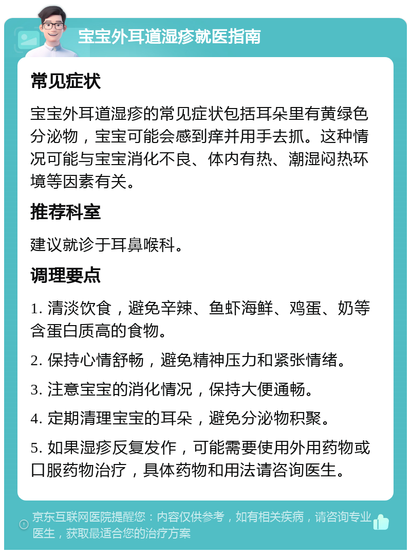 宝宝外耳道湿疹就医指南 常见症状 宝宝外耳道湿疹的常见症状包括耳朵里有黄绿色分泌物，宝宝可能会感到痒并用手去抓。这种情况可能与宝宝消化不良、体内有热、潮湿闷热环境等因素有关。 推荐科室 建议就诊于耳鼻喉科。 调理要点 1. 清淡饮食，避免辛辣、鱼虾海鲜、鸡蛋、奶等含蛋白质高的食物。 2. 保持心情舒畅，避免精神压力和紧张情绪。 3. 注意宝宝的消化情况，保持大便通畅。 4. 定期清理宝宝的耳朵，避免分泌物积聚。 5. 如果湿疹反复发作，可能需要使用外用药物或口服药物治疗，具体药物和用法请咨询医生。