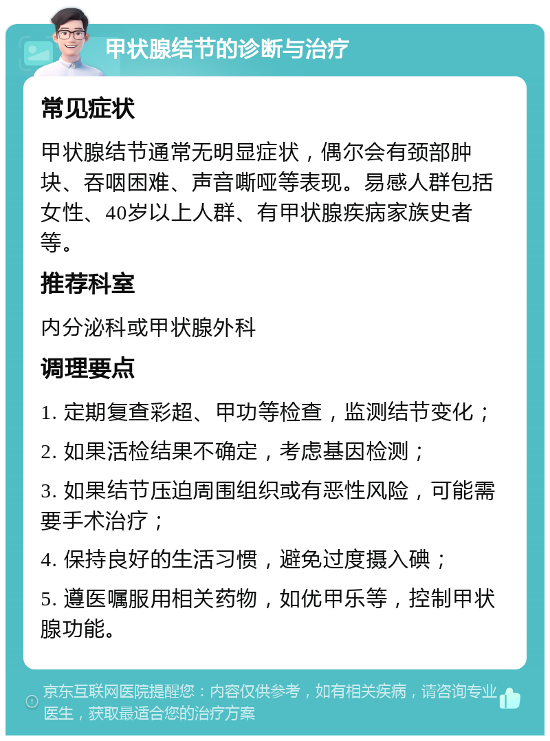 甲状腺结节的诊断与治疗 常见症状 甲状腺结节通常无明显症状，偶尔会有颈部肿块、吞咽困难、声音嘶哑等表现。易感人群包括女性、40岁以上人群、有甲状腺疾病家族史者等。 推荐科室 内分泌科或甲状腺外科 调理要点 1. 定期复查彩超、甲功等检查，监测结节变化； 2. 如果活检结果不确定，考虑基因检测； 3. 如果结节压迫周围组织或有恶性风险，可能需要手术治疗； 4. 保持良好的生活习惯，避免过度摄入碘； 5. 遵医嘱服用相关药物，如优甲乐等，控制甲状腺功能。