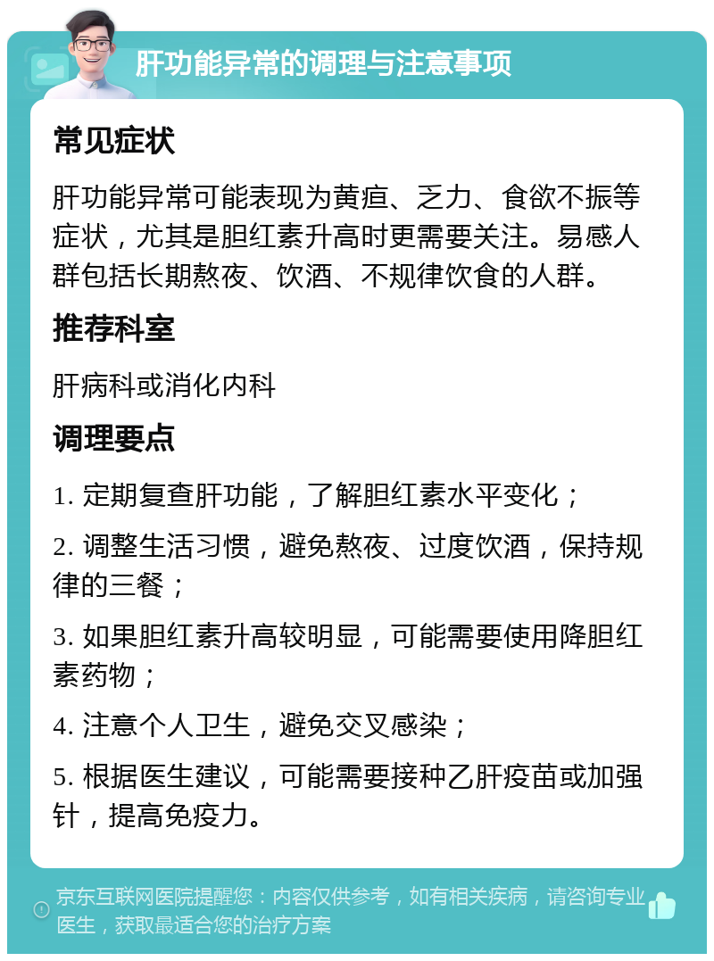 肝功能异常的调理与注意事项 常见症状 肝功能异常可能表现为黄疸、乏力、食欲不振等症状，尤其是胆红素升高时更需要关注。易感人群包括长期熬夜、饮酒、不规律饮食的人群。 推荐科室 肝病科或消化内科 调理要点 1. 定期复查肝功能，了解胆红素水平变化； 2. 调整生活习惯，避免熬夜、过度饮酒，保持规律的三餐； 3. 如果胆红素升高较明显，可能需要使用降胆红素药物； 4. 注意个人卫生，避免交叉感染； 5. 根据医生建议，可能需要接种乙肝疫苗或加强针，提高免疫力。