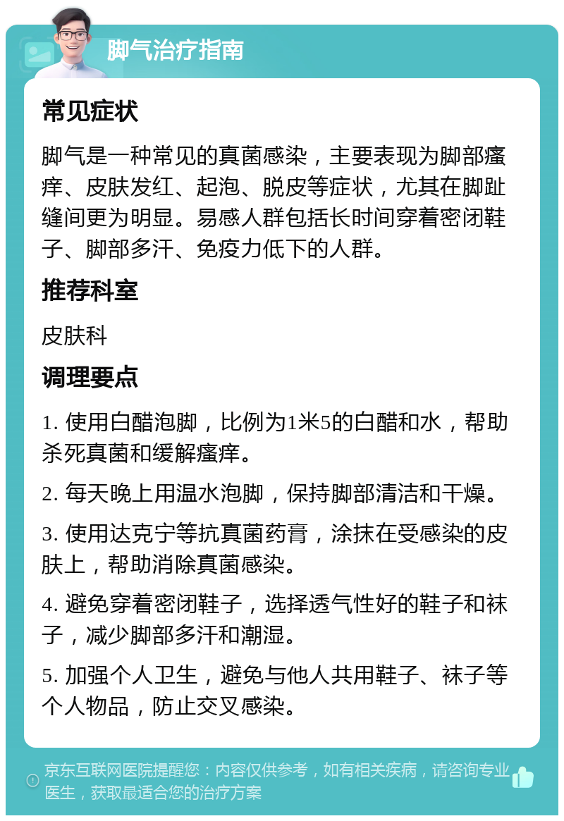 脚气治疗指南 常见症状 脚气是一种常见的真菌感染，主要表现为脚部瘙痒、皮肤发红、起泡、脱皮等症状，尤其在脚趾缝间更为明显。易感人群包括长时间穿着密闭鞋子、脚部多汗、免疫力低下的人群。 推荐科室 皮肤科 调理要点 1. 使用白醋泡脚，比例为1米5的白醋和水，帮助杀死真菌和缓解瘙痒。 2. 每天晚上用温水泡脚，保持脚部清洁和干燥。 3. 使用达克宁等抗真菌药膏，涂抹在受感染的皮肤上，帮助消除真菌感染。 4. 避免穿着密闭鞋子，选择透气性好的鞋子和袜子，减少脚部多汗和潮湿。 5. 加强个人卫生，避免与他人共用鞋子、袜子等个人物品，防止交叉感染。