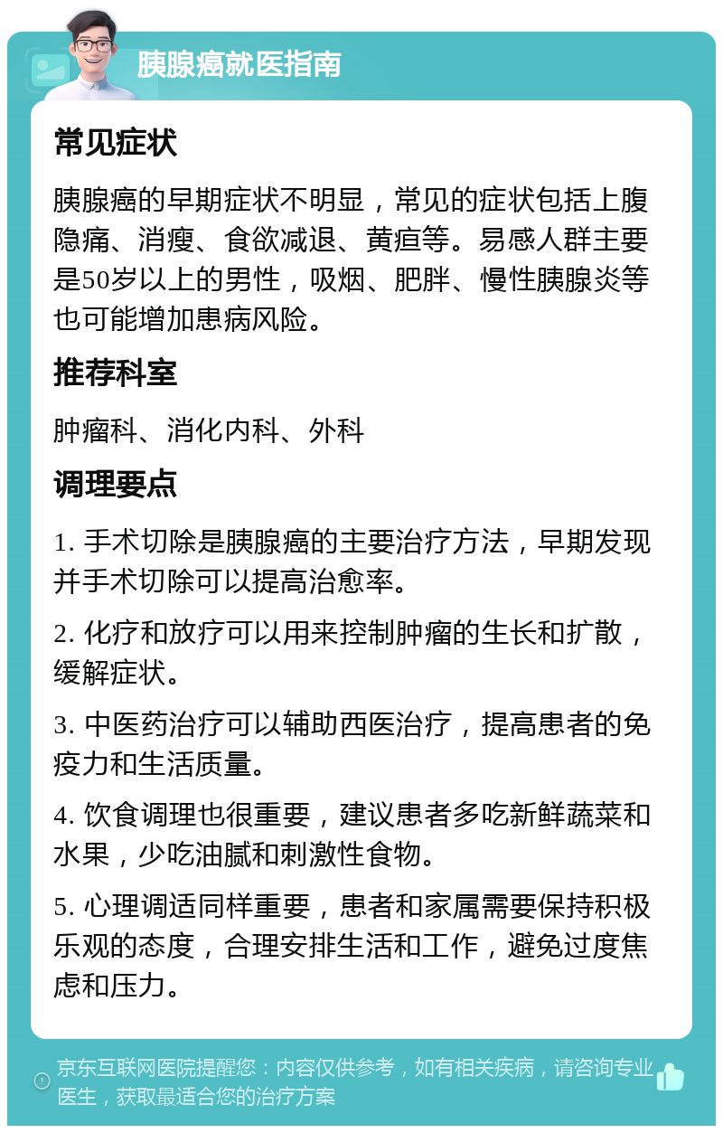 胰腺癌就医指南 常见症状 胰腺癌的早期症状不明显，常见的症状包括上腹隐痛、消瘦、食欲减退、黄疸等。易感人群主要是50岁以上的男性，吸烟、肥胖、慢性胰腺炎等也可能增加患病风险。 推荐科室 肿瘤科、消化内科、外科 调理要点 1. 手术切除是胰腺癌的主要治疗方法，早期发现并手术切除可以提高治愈率。 2. 化疗和放疗可以用来控制肿瘤的生长和扩散，缓解症状。 3. 中医药治疗可以辅助西医治疗，提高患者的免疫力和生活质量。 4. 饮食调理也很重要，建议患者多吃新鲜蔬菜和水果，少吃油腻和刺激性食物。 5. 心理调适同样重要，患者和家属需要保持积极乐观的态度，合理安排生活和工作，避免过度焦虑和压力。