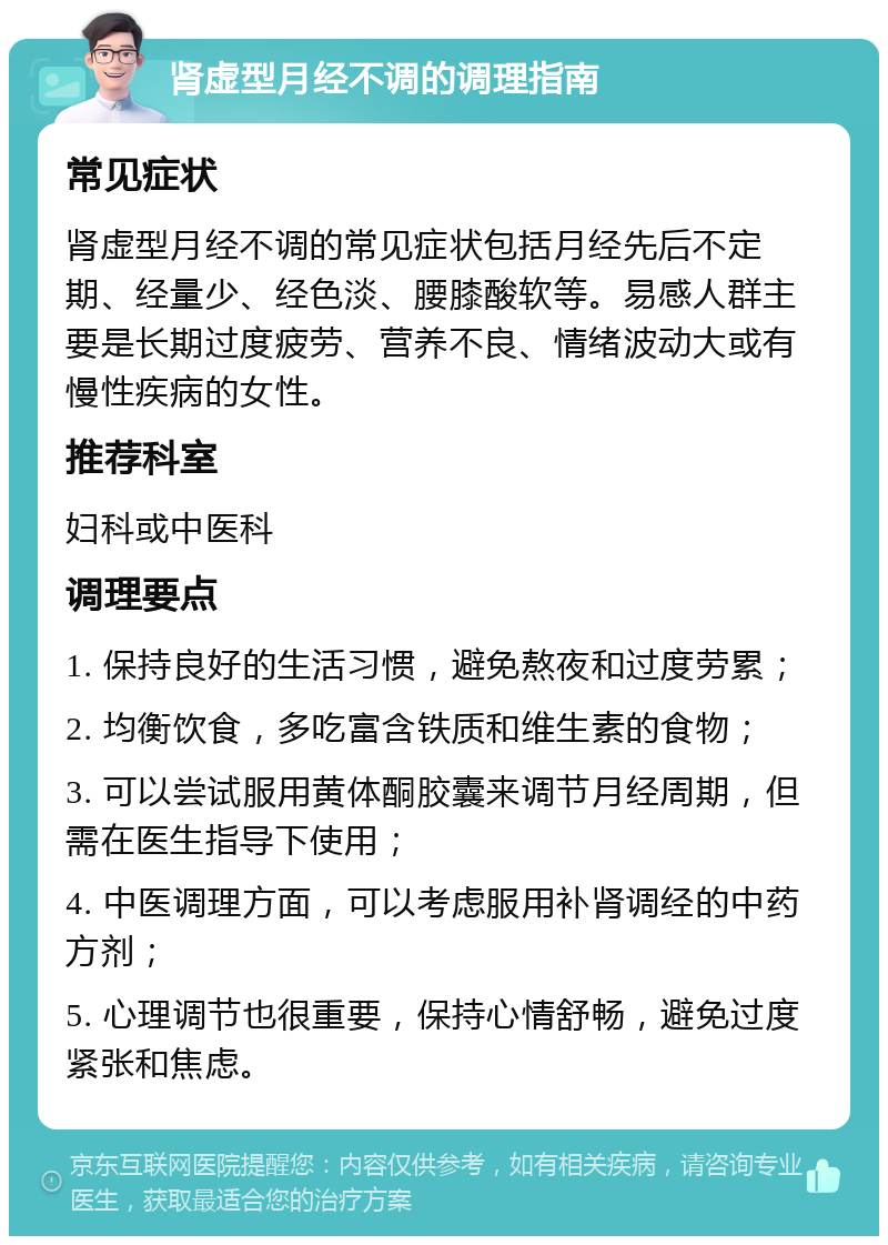 肾虚型月经不调的调理指南 常见症状 肾虚型月经不调的常见症状包括月经先后不定期、经量少、经色淡、腰膝酸软等。易感人群主要是长期过度疲劳、营养不良、情绪波动大或有慢性疾病的女性。 推荐科室 妇科或中医科 调理要点 1. 保持良好的生活习惯，避免熬夜和过度劳累； 2. 均衡饮食，多吃富含铁质和维生素的食物； 3. 可以尝试服用黄体酮胶囊来调节月经周期，但需在医生指导下使用； 4. 中医调理方面，可以考虑服用补肾调经的中药方剂； 5. 心理调节也很重要，保持心情舒畅，避免过度紧张和焦虑。