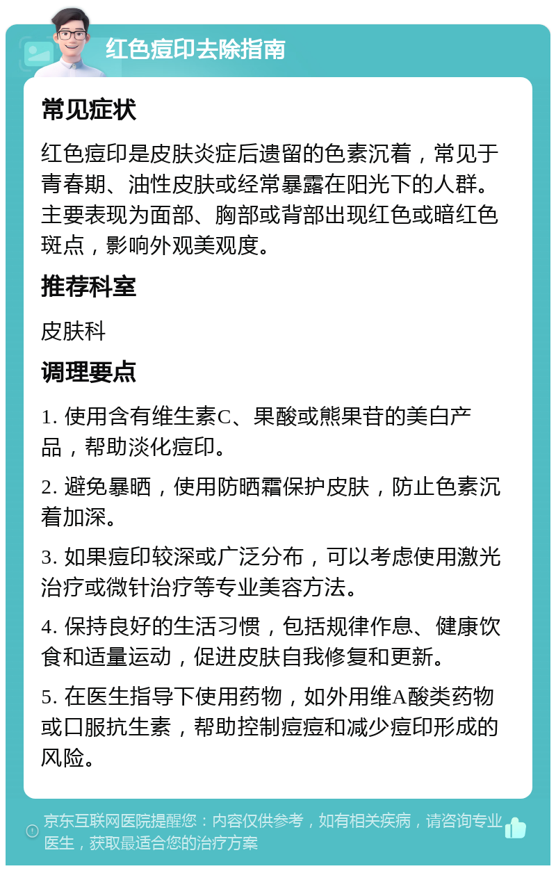 红色痘印去除指南 常见症状 红色痘印是皮肤炎症后遗留的色素沉着，常见于青春期、油性皮肤或经常暴露在阳光下的人群。主要表现为面部、胸部或背部出现红色或暗红色斑点，影响外观美观度。 推荐科室 皮肤科 调理要点 1. 使用含有维生素C、果酸或熊果苷的美白产品，帮助淡化痘印。 2. 避免暴晒，使用防晒霜保护皮肤，防止色素沉着加深。 3. 如果痘印较深或广泛分布，可以考虑使用激光治疗或微针治疗等专业美容方法。 4. 保持良好的生活习惯，包括规律作息、健康饮食和适量运动，促进皮肤自我修复和更新。 5. 在医生指导下使用药物，如外用维A酸类药物或口服抗生素，帮助控制痘痘和减少痘印形成的风险。