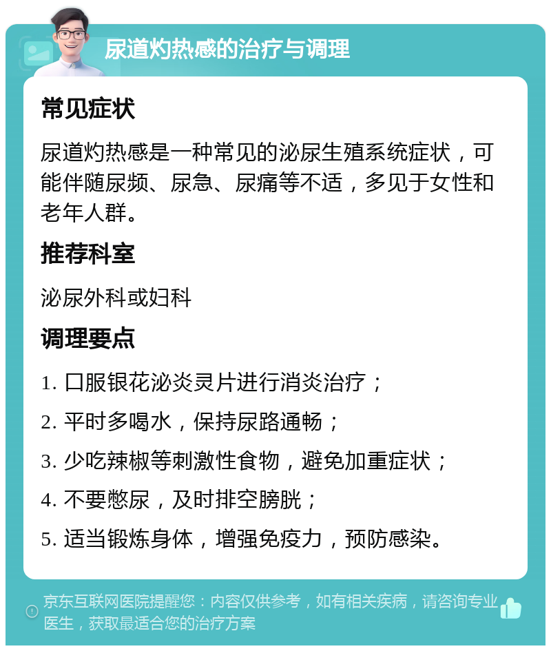 尿道灼热感的治疗与调理 常见症状 尿道灼热感是一种常见的泌尿生殖系统症状，可能伴随尿频、尿急、尿痛等不适，多见于女性和老年人群。 推荐科室 泌尿外科或妇科 调理要点 1. 口服银花泌炎灵片进行消炎治疗； 2. 平时多喝水，保持尿路通畅； 3. 少吃辣椒等刺激性食物，避免加重症状； 4. 不要憋尿，及时排空膀胱； 5. 适当锻炼身体，增强免疫力，预防感染。