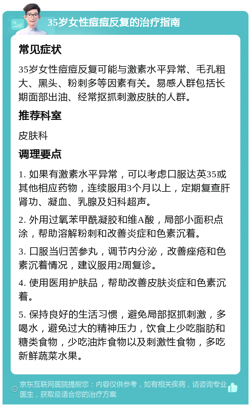 35岁女性痘痘反复的治疗指南 常见症状 35岁女性痘痘反复可能与激素水平异常、毛孔粗大、黑头、粉刺多等因素有关。易感人群包括长期面部出油、经常抠抓刺激皮肤的人群。 推荐科室 皮肤科 调理要点 1. 如果有激素水平异常，可以考虑口服达英35或其他相应药物，连续服用3个月以上，定期复查肝肾功、凝血、乳腺及妇科超声。 2. 外用过氧苯甲酰凝胶和维A酸，局部小面积点涂，帮助溶解粉刺和改善炎症和色素沉着。 3. 口服当归苦参丸，调节内分泌，改善痤疮和色素沉着情况，建议服用2周复诊。 4. 使用医用护肤品，帮助改善皮肤炎症和色素沉着。 5. 保持良好的生活习惯，避免局部抠抓刺激，多喝水，避免过大的精神压力，饮食上少吃脂肪和糖类食物，少吃油炸食物以及刺激性食物，多吃新鲜蔬菜水果。