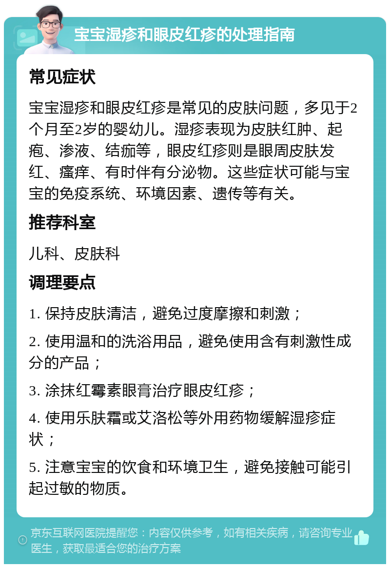 宝宝湿疹和眼皮红疹的处理指南 常见症状 宝宝湿疹和眼皮红疹是常见的皮肤问题，多见于2个月至2岁的婴幼儿。湿疹表现为皮肤红肿、起疱、渗液、结痂等，眼皮红疹则是眼周皮肤发红、瘙痒、有时伴有分泌物。这些症状可能与宝宝的免疫系统、环境因素、遗传等有关。 推荐科室 儿科、皮肤科 调理要点 1. 保持皮肤清洁，避免过度摩擦和刺激； 2. 使用温和的洗浴用品，避免使用含有刺激性成分的产品； 3. 涂抹红霉素眼膏治疗眼皮红疹； 4. 使用乐肤霜或艾洛松等外用药物缓解湿疹症状； 5. 注意宝宝的饮食和环境卫生，避免接触可能引起过敏的物质。