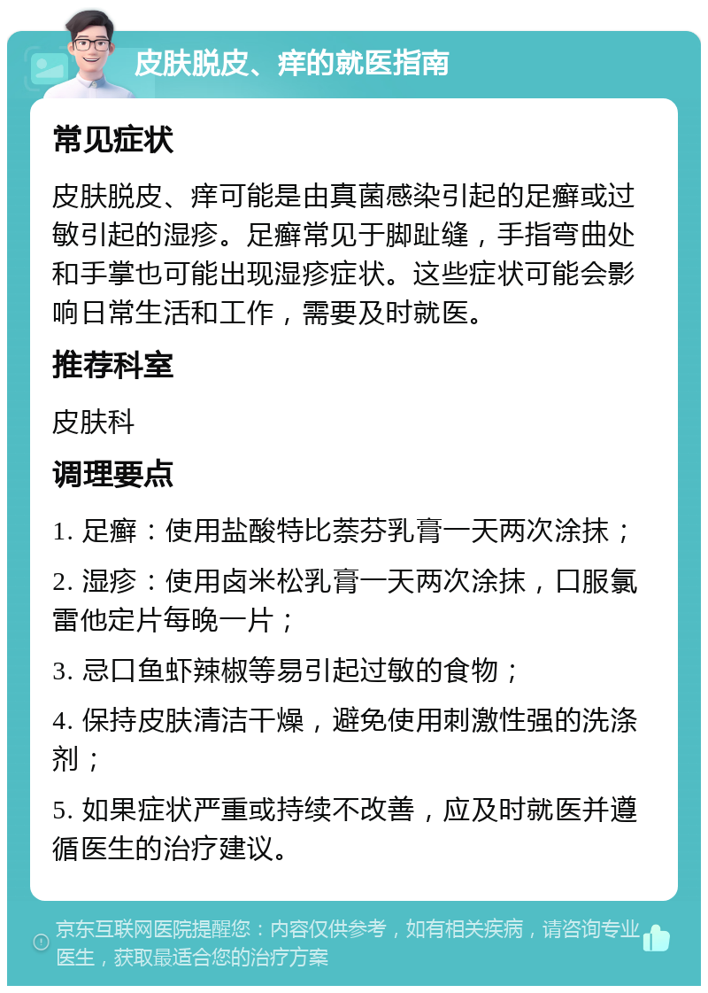 皮肤脱皮、痒的就医指南 常见症状 皮肤脱皮、痒可能是由真菌感染引起的足癣或过敏引起的湿疹。足癣常见于脚趾缝，手指弯曲处和手掌也可能出现湿疹症状。这些症状可能会影响日常生活和工作，需要及时就医。 推荐科室 皮肤科 调理要点 1. 足癣：使用盐酸特比萘芬乳膏一天两次涂抹； 2. 湿疹：使用卤米松乳膏一天两次涂抹，口服氯雷他定片每晚一片； 3. 忌口鱼虾辣椒等易引起过敏的食物； 4. 保持皮肤清洁干燥，避免使用刺激性强的洗涤剂； 5. 如果症状严重或持续不改善，应及时就医并遵循医生的治疗建议。