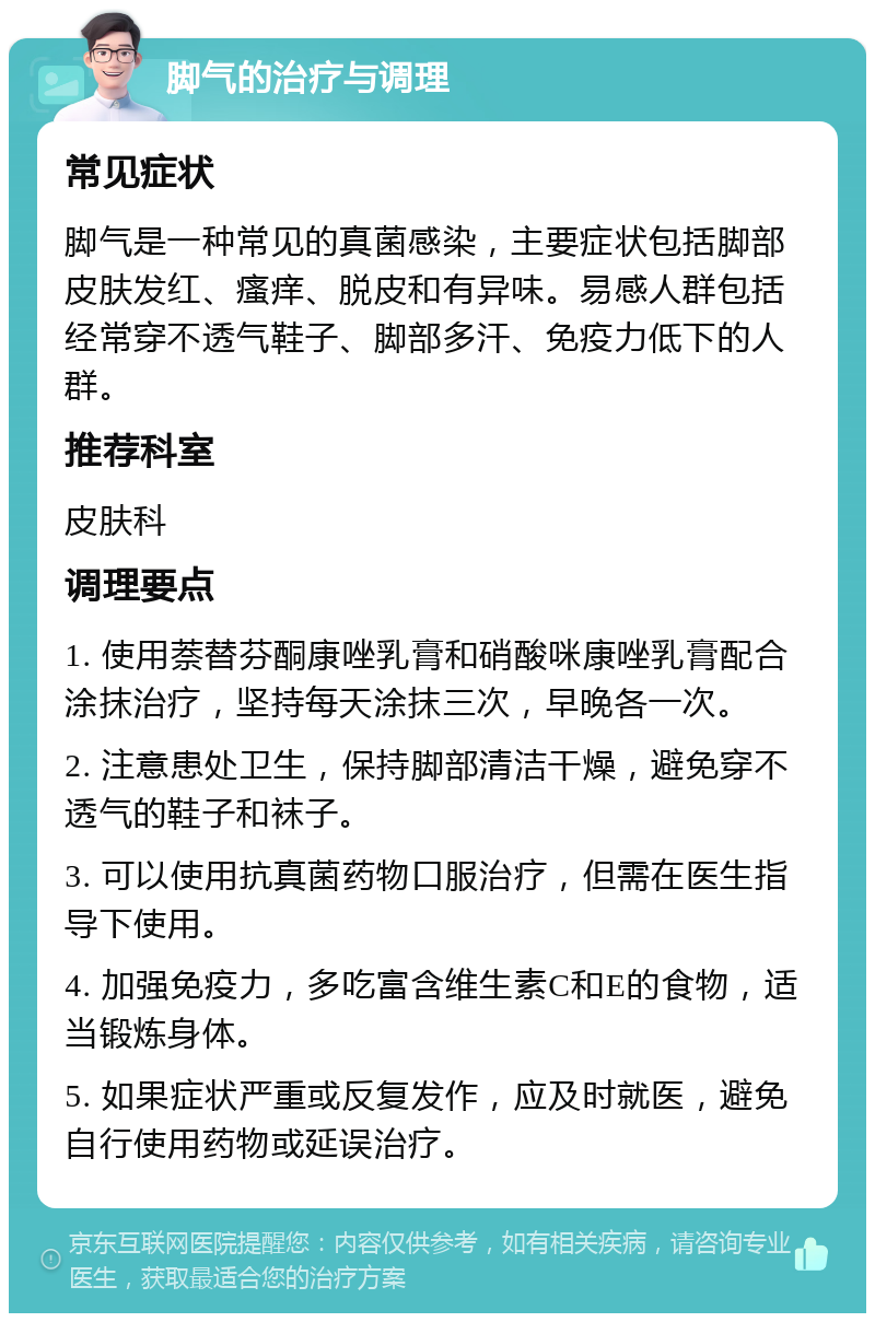 脚气的治疗与调理 常见症状 脚气是一种常见的真菌感染，主要症状包括脚部皮肤发红、瘙痒、脱皮和有异味。易感人群包括经常穿不透气鞋子、脚部多汗、免疫力低下的人群。 推荐科室 皮肤科 调理要点 1. 使用萘替芬酮康唑乳膏和硝酸咪康唑乳膏配合涂抹治疗，坚持每天涂抹三次，早晚各一次。 2. 注意患处卫生，保持脚部清洁干燥，避免穿不透气的鞋子和袜子。 3. 可以使用抗真菌药物口服治疗，但需在医生指导下使用。 4. 加强免疫力，多吃富含维生素C和E的食物，适当锻炼身体。 5. 如果症状严重或反复发作，应及时就医，避免自行使用药物或延误治疗。