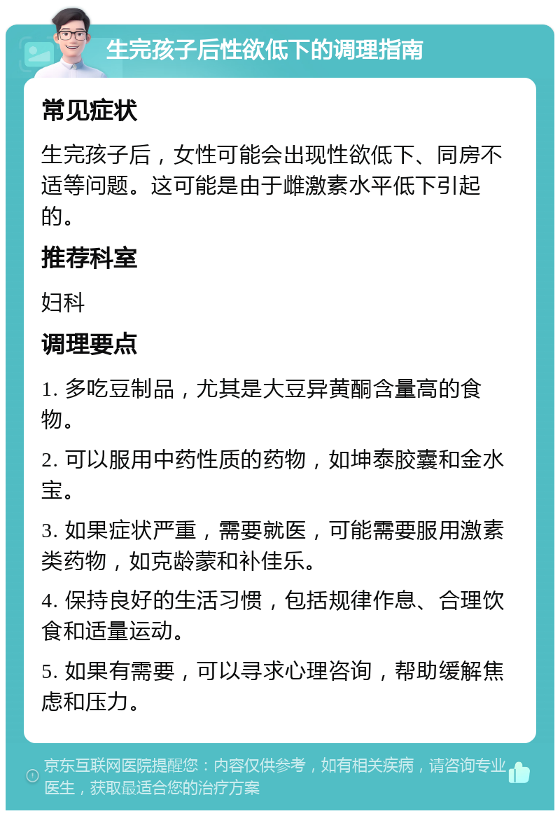 生完孩子后性欲低下的调理指南 常见症状 生完孩子后，女性可能会出现性欲低下、同房不适等问题。这可能是由于雌激素水平低下引起的。 推荐科室 妇科 调理要点 1. 多吃豆制品，尤其是大豆异黄酮含量高的食物。 2. 可以服用中药性质的药物，如坤泰胶囊和金水宝。 3. 如果症状严重，需要就医，可能需要服用激素类药物，如克龄蒙和补佳乐。 4. 保持良好的生活习惯，包括规律作息、合理饮食和适量运动。 5. 如果有需要，可以寻求心理咨询，帮助缓解焦虑和压力。