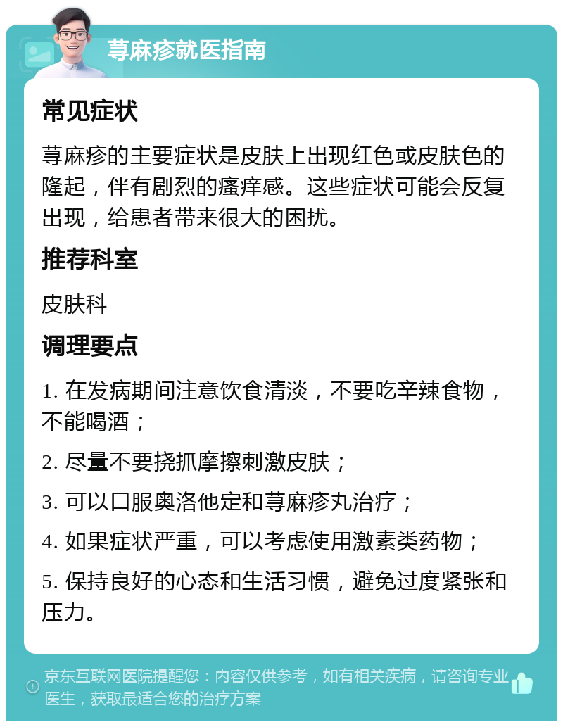 荨麻疹就医指南 常见症状 荨麻疹的主要症状是皮肤上出现红色或皮肤色的隆起，伴有剧烈的瘙痒感。这些症状可能会反复出现，给患者带来很大的困扰。 推荐科室 皮肤科 调理要点 1. 在发病期间注意饮食清淡，不要吃辛辣食物，不能喝酒； 2. 尽量不要挠抓摩擦刺激皮肤； 3. 可以口服奥洛他定和荨麻疹丸治疗； 4. 如果症状严重，可以考虑使用激素类药物； 5. 保持良好的心态和生活习惯，避免过度紧张和压力。