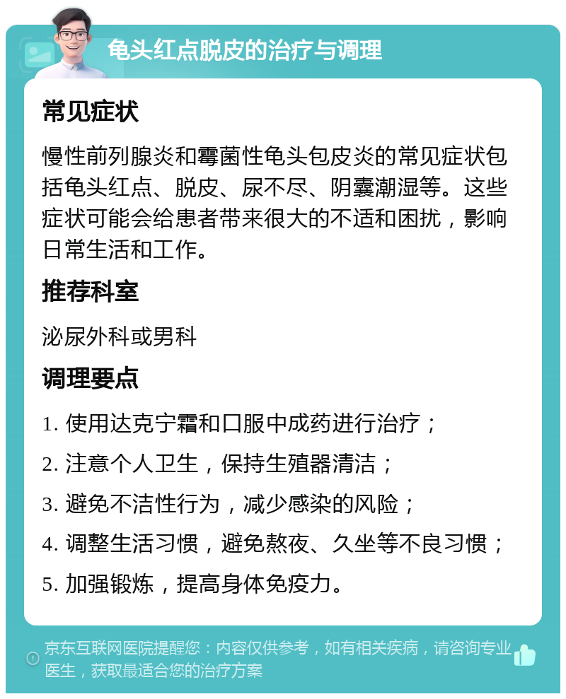 龟头红点脱皮的治疗与调理 常见症状 慢性前列腺炎和霉菌性龟头包皮炎的常见症状包括龟头红点、脱皮、尿不尽、阴囊潮湿等。这些症状可能会给患者带来很大的不适和困扰，影响日常生活和工作。 推荐科室 泌尿外科或男科 调理要点 1. 使用达克宁霜和口服中成药进行治疗； 2. 注意个人卫生，保持生殖器清洁； 3. 避免不洁性行为，减少感染的风险； 4. 调整生活习惯，避免熬夜、久坐等不良习惯； 5. 加强锻炼，提高身体免疫力。