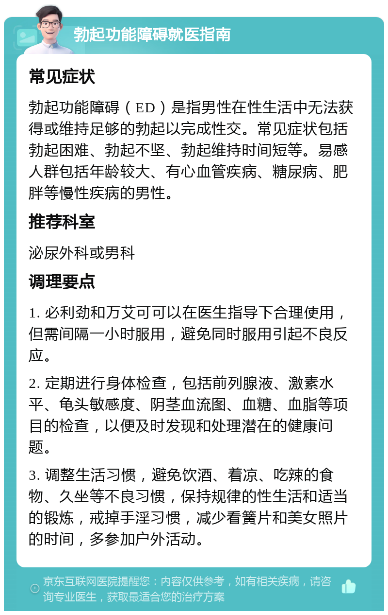 勃起功能障碍就医指南 常见症状 勃起功能障碍（ED）是指男性在性生活中无法获得或维持足够的勃起以完成性交。常见症状包括勃起困难、勃起不坚、勃起维持时间短等。易感人群包括年龄较大、有心血管疾病、糖尿病、肥胖等慢性疾病的男性。 推荐科室 泌尿外科或男科 调理要点 1. 必利劲和万艾可可以在医生指导下合理使用，但需间隔一小时服用，避免同时服用引起不良反应。 2. 定期进行身体检查，包括前列腺液、激素水平、龟头敏感度、阴茎血流图、血糖、血脂等项目的检查，以便及时发现和处理潜在的健康问题。 3. 调整生活习惯，避免饮酒、着凉、吃辣的食物、久坐等不良习惯，保持规律的性生活和适当的锻炼，戒掉手淫习惯，减少看簧片和美女照片的时间，多参加户外活动。