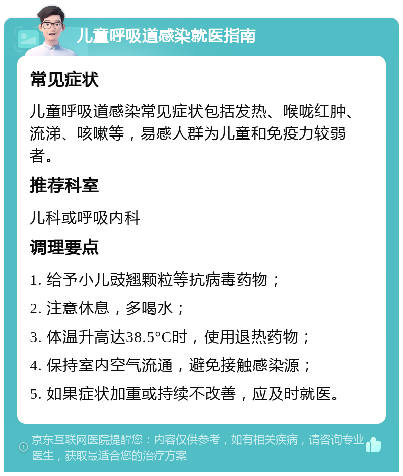 儿童呼吸道感染就医指南 常见症状 儿童呼吸道感染常见症状包括发热、喉咙红肿、流涕、咳嗽等，易感人群为儿童和免疫力较弱者。 推荐科室 儿科或呼吸内科 调理要点 1. 给予小儿豉翘颗粒等抗病毒药物； 2. 注意休息，多喝水； 3. 体温升高达38.5°C时，使用退热药物； 4. 保持室内空气流通，避免接触感染源； 5. 如果症状加重或持续不改善，应及时就医。