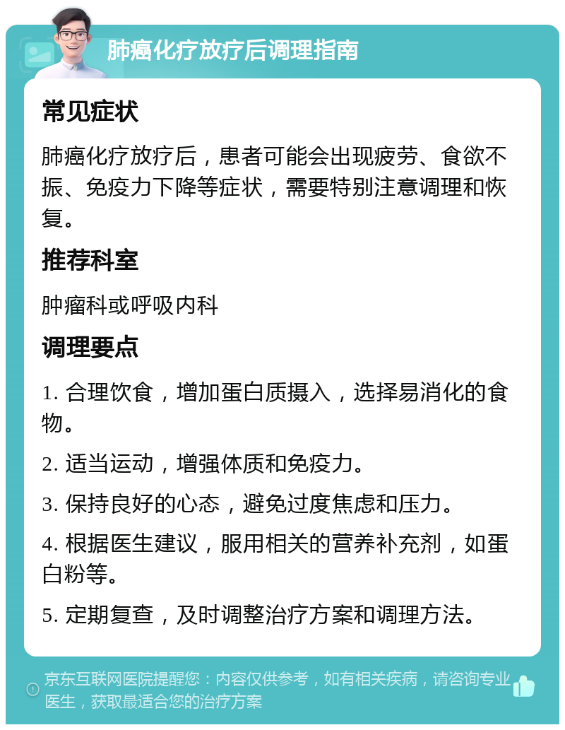 肺癌化疗放疗后调理指南 常见症状 肺癌化疗放疗后，患者可能会出现疲劳、食欲不振、免疫力下降等症状，需要特别注意调理和恢复。 推荐科室 肿瘤科或呼吸内科 调理要点 1. 合理饮食，增加蛋白质摄入，选择易消化的食物。 2. 适当运动，增强体质和免疫力。 3. 保持良好的心态，避免过度焦虑和压力。 4. 根据医生建议，服用相关的营养补充剂，如蛋白粉等。 5. 定期复查，及时调整治疗方案和调理方法。