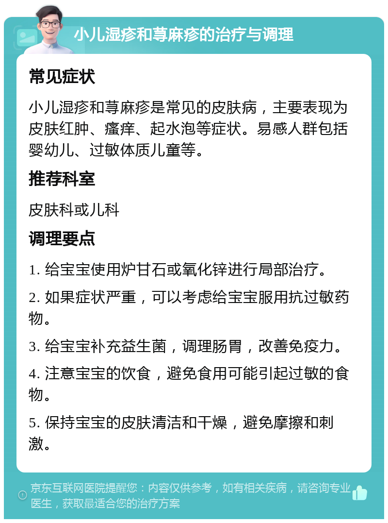 小儿湿疹和荨麻疹的治疗与调理 常见症状 小儿湿疹和荨麻疹是常见的皮肤病，主要表现为皮肤红肿、瘙痒、起水泡等症状。易感人群包括婴幼儿、过敏体质儿童等。 推荐科室 皮肤科或儿科 调理要点 1. 给宝宝使用炉甘石或氧化锌进行局部治疗。 2. 如果症状严重，可以考虑给宝宝服用抗过敏药物。 3. 给宝宝补充益生菌，调理肠胃，改善免疫力。 4. 注意宝宝的饮食，避免食用可能引起过敏的食物。 5. 保持宝宝的皮肤清洁和干燥，避免摩擦和刺激。