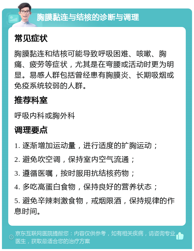 胸膜黏连与结核的诊断与调理 常见症状 胸膜黏连和结核可能导致呼吸困难、咳嗽、胸痛、疲劳等症状，尤其是在弯腰或活动时更为明显。易感人群包括曾经患有胸膜炎、长期吸烟或免疫系统较弱的人群。 推荐科室 呼吸内科或胸外科 调理要点 1. 逐渐增加运动量，进行适度的扩胸运动； 2. 避免吹空调，保持室内空气流通； 3. 遵循医嘱，按时服用抗结核药物； 4. 多吃高蛋白食物，保持良好的营养状态； 5. 避免辛辣刺激食物，戒烟限酒，保持规律的作息时间。