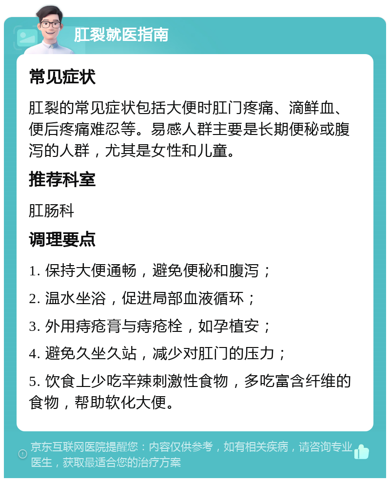 肛裂就医指南 常见症状 肛裂的常见症状包括大便时肛门疼痛、滴鲜血、便后疼痛难忍等。易感人群主要是长期便秘或腹泻的人群，尤其是女性和儿童。 推荐科室 肛肠科 调理要点 1. 保持大便通畅，避免便秘和腹泻； 2. 温水坐浴，促进局部血液循环； 3. 外用痔疮膏与痔疮栓，如孕植安； 4. 避免久坐久站，减少对肛门的压力； 5. 饮食上少吃辛辣刺激性食物，多吃富含纤维的食物，帮助软化大便。