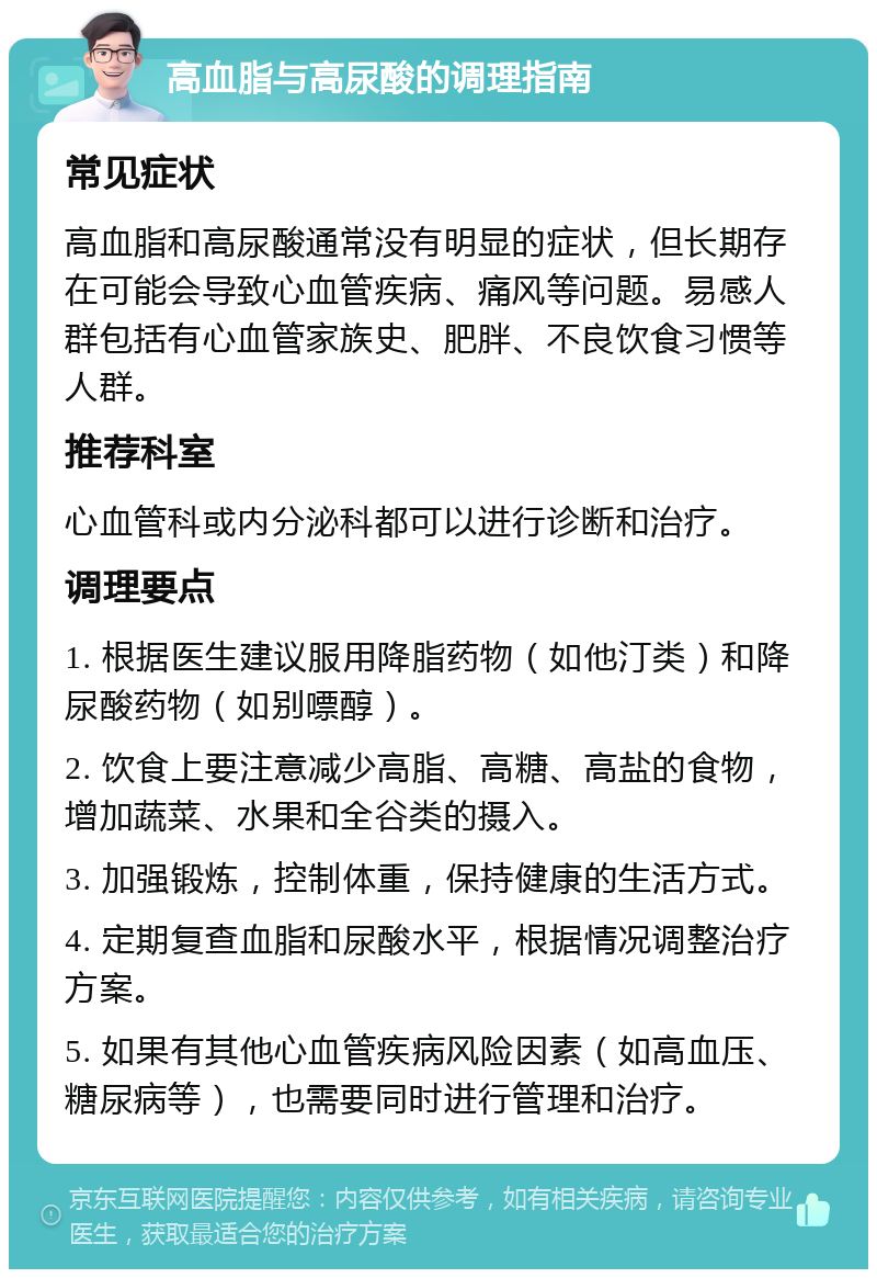 高血脂与高尿酸的调理指南 常见症状 高血脂和高尿酸通常没有明显的症状，但长期存在可能会导致心血管疾病、痛风等问题。易感人群包括有心血管家族史、肥胖、不良饮食习惯等人群。 推荐科室 心血管科或内分泌科都可以进行诊断和治疗。 调理要点 1. 根据医生建议服用降脂药物（如他汀类）和降尿酸药物（如别嘌醇）。 2. 饮食上要注意减少高脂、高糖、高盐的食物，增加蔬菜、水果和全谷类的摄入。 3. 加强锻炼，控制体重，保持健康的生活方式。 4. 定期复查血脂和尿酸水平，根据情况调整治疗方案。 5. 如果有其他心血管疾病风险因素（如高血压、糖尿病等），也需要同时进行管理和治疗。