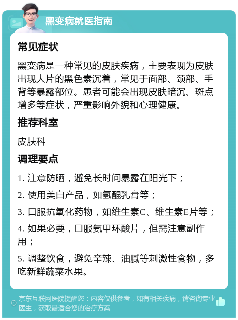 黑变病就医指南 常见症状 黑变病是一种常见的皮肤疾病，主要表现为皮肤出现大片的黑色素沉着，常见于面部、颈部、手背等暴露部位。患者可能会出现皮肤暗沉、斑点增多等症状，严重影响外貌和心理健康。 推荐科室 皮肤科 调理要点 1. 注意防晒，避免长时间暴露在阳光下； 2. 使用美白产品，如氢醌乳膏等； 3. 口服抗氧化药物，如维生素C、维生素E片等； 4. 如果必要，口服氨甲环酸片，但需注意副作用； 5. 调整饮食，避免辛辣、油腻等刺激性食物，多吃新鲜蔬菜水果。