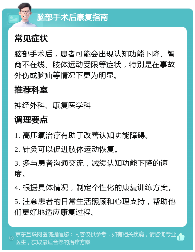 脑部手术后康复指南 常见症状 脑部手术后，患者可能会出现认知功能下降、智商不在线、肢体运动受限等症状，特别是在事故外伤或脑疝等情况下更为明显。 推荐科室 神经外科、康复医学科 调理要点 1. 高压氧治疗有助于改善认知功能障碍。 2. 针灸可以促进肢体运动恢复。 3. 多与患者沟通交流，减缓认知功能下降的速度。 4. 根据具体情况，制定个性化的康复训练方案。 5. 注意患者的日常生活照顾和心理支持，帮助他们更好地适应康复过程。