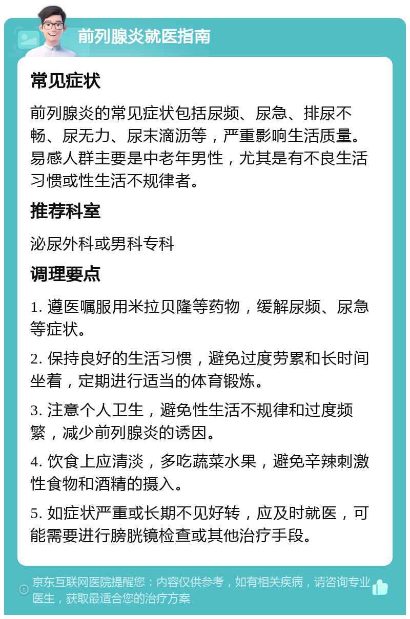 前列腺炎就医指南 常见症状 前列腺炎的常见症状包括尿频、尿急、排尿不畅、尿无力、尿末滴沥等，严重影响生活质量。易感人群主要是中老年男性，尤其是有不良生活习惯或性生活不规律者。 推荐科室 泌尿外科或男科专科 调理要点 1. 遵医嘱服用米拉贝隆等药物，缓解尿频、尿急等症状。 2. 保持良好的生活习惯，避免过度劳累和长时间坐着，定期进行适当的体育锻炼。 3. 注意个人卫生，避免性生活不规律和过度频繁，减少前列腺炎的诱因。 4. 饮食上应清淡，多吃蔬菜水果，避免辛辣刺激性食物和酒精的摄入。 5. 如症状严重或长期不见好转，应及时就医，可能需要进行膀胱镜检查或其他治疗手段。