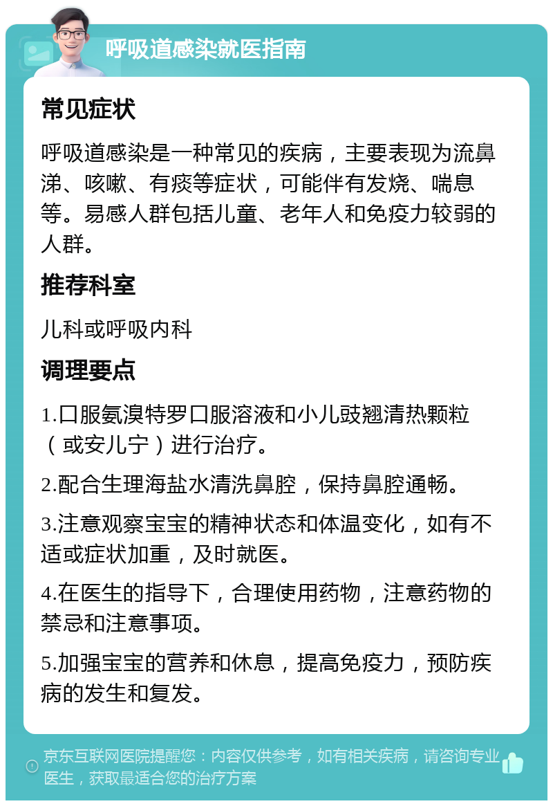 呼吸道感染就医指南 常见症状 呼吸道感染是一种常见的疾病，主要表现为流鼻涕、咳嗽、有痰等症状，可能伴有发烧、喘息等。易感人群包括儿童、老年人和免疫力较弱的人群。 推荐科室 儿科或呼吸内科 调理要点 1.口服氨溴特罗口服溶液和小儿豉翘清热颗粒（或安儿宁）进行治疗。 2.配合生理海盐水清洗鼻腔，保持鼻腔通畅。 3.注意观察宝宝的精神状态和体温变化，如有不适或症状加重，及时就医。 4.在医生的指导下，合理使用药物，注意药物的禁忌和注意事项。 5.加强宝宝的营养和休息，提高免疫力，预防疾病的发生和复发。