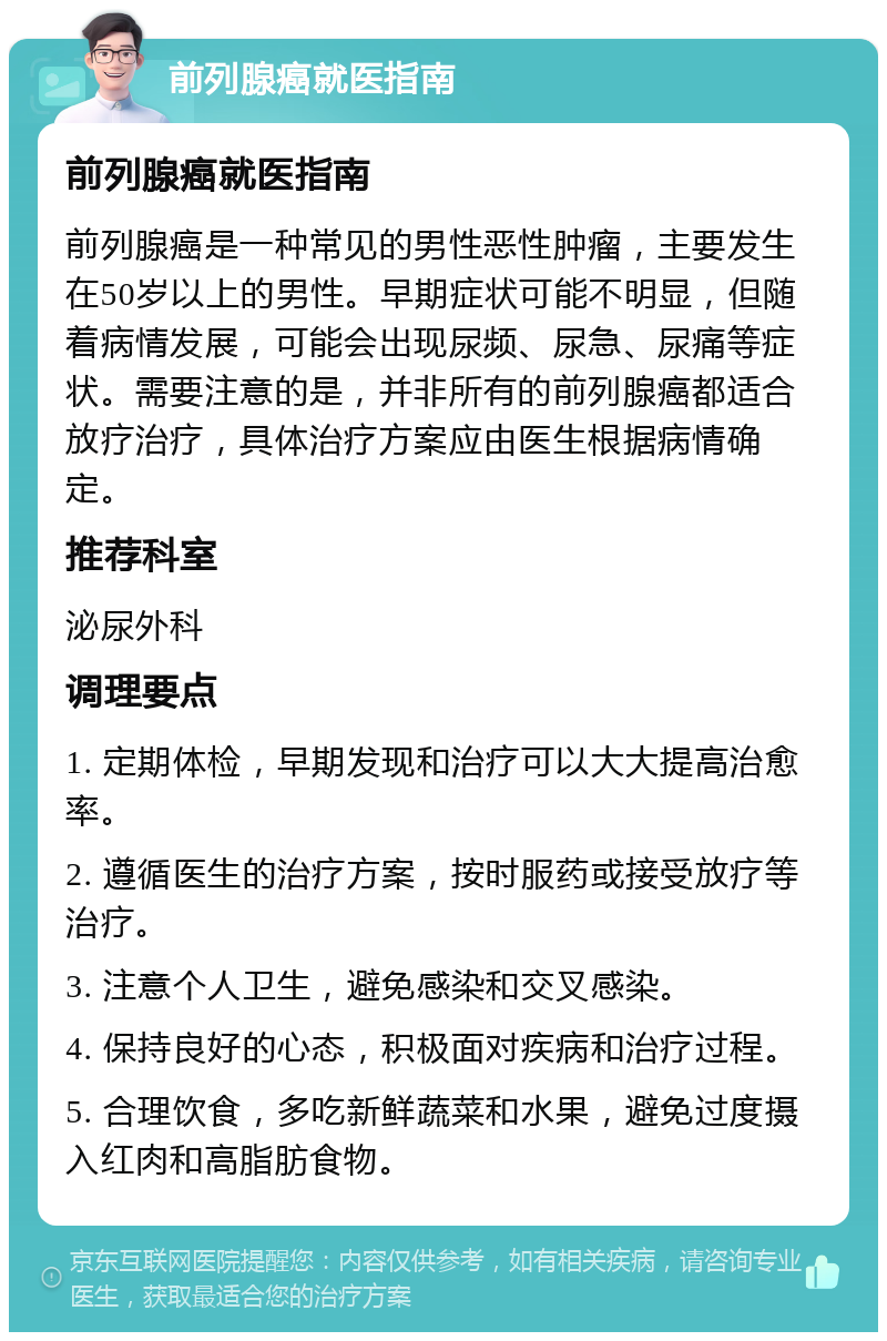 前列腺癌就医指南 前列腺癌就医指南 前列腺癌是一种常见的男性恶性肿瘤，主要发生在50岁以上的男性。早期症状可能不明显，但随着病情发展，可能会出现尿频、尿急、尿痛等症状。需要注意的是，并非所有的前列腺癌都适合放疗治疗，具体治疗方案应由医生根据病情确定。 推荐科室 泌尿外科 调理要点 1. 定期体检，早期发现和治疗可以大大提高治愈率。 2. 遵循医生的治疗方案，按时服药或接受放疗等治疗。 3. 注意个人卫生，避免感染和交叉感染。 4. 保持良好的心态，积极面对疾病和治疗过程。 5. 合理饮食，多吃新鲜蔬菜和水果，避免过度摄入红肉和高脂肪食物。