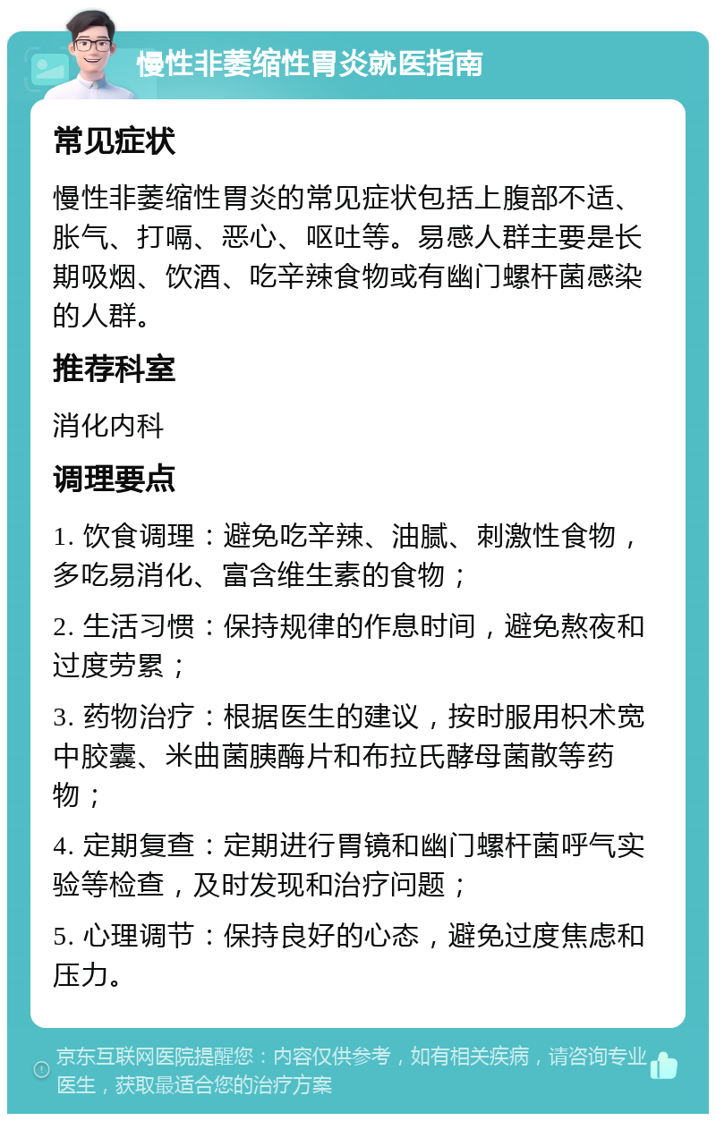 慢性非萎缩性胃炎就医指南 常见症状 慢性非萎缩性胃炎的常见症状包括上腹部不适、胀气、打嗝、恶心、呕吐等。易感人群主要是长期吸烟、饮酒、吃辛辣食物或有幽门螺杆菌感染的人群。 推荐科室 消化内科 调理要点 1. 饮食调理：避免吃辛辣、油腻、刺激性食物，多吃易消化、富含维生素的食物； 2. 生活习惯：保持规律的作息时间，避免熬夜和过度劳累； 3. 药物治疗：根据医生的建议，按时服用枳术宽中胶囊、米曲菌胰酶片和布拉氏酵母菌散等药物； 4. 定期复查：定期进行胃镜和幽门螺杆菌呼气实验等检查，及时发现和治疗问题； 5. 心理调节：保持良好的心态，避免过度焦虑和压力。