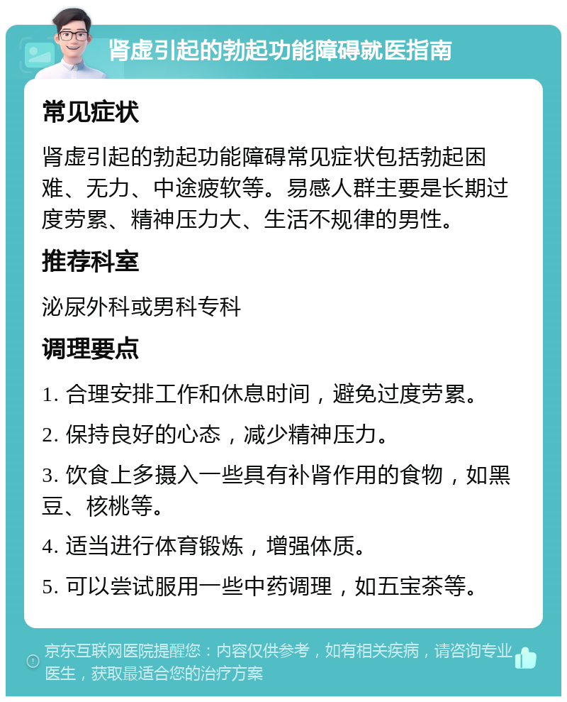 肾虚引起的勃起功能障碍就医指南 常见症状 肾虚引起的勃起功能障碍常见症状包括勃起困难、无力、中途疲软等。易感人群主要是长期过度劳累、精神压力大、生活不规律的男性。 推荐科室 泌尿外科或男科专科 调理要点 1. 合理安排工作和休息时间，避免过度劳累。 2. 保持良好的心态，减少精神压力。 3. 饮食上多摄入一些具有补肾作用的食物，如黑豆、核桃等。 4. 适当进行体育锻炼，增强体质。 5. 可以尝试服用一些中药调理，如五宝茶等。