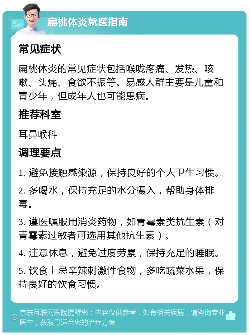 扁桃体炎就医指南 常见症状 扁桃体炎的常见症状包括喉咙疼痛、发热、咳嗽、头痛、食欲不振等。易感人群主要是儿童和青少年，但成年人也可能患病。 推荐科室 耳鼻喉科 调理要点 1. 避免接触感染源，保持良好的个人卫生习惯。 2. 多喝水，保持充足的水分摄入，帮助身体排毒。 3. 遵医嘱服用消炎药物，如青霉素类抗生素（对青霉素过敏者可选用其他抗生素）。 4. 注意休息，避免过度劳累，保持充足的睡眠。 5. 饮食上忌辛辣刺激性食物，多吃蔬菜水果，保持良好的饮食习惯。