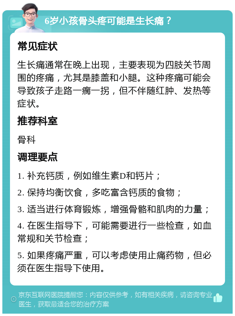 6岁小孩骨头疼可能是生长痛？ 常见症状 生长痛通常在晚上出现，主要表现为四肢关节周围的疼痛，尤其是膝盖和小腿。这种疼痛可能会导致孩子走路一瘸一拐，但不伴随红肿、发热等症状。 推荐科室 骨科 调理要点 1. 补充钙质，例如维生素D和钙片； 2. 保持均衡饮食，多吃富含钙质的食物； 3. 适当进行体育锻炼，增强骨骼和肌肉的力量； 4. 在医生指导下，可能需要进行一些检查，如血常规和关节检查； 5. 如果疼痛严重，可以考虑使用止痛药物，但必须在医生指导下使用。