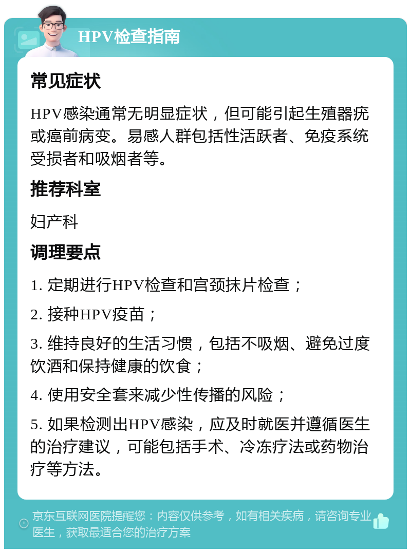 HPV检查指南 常见症状 HPV感染通常无明显症状，但可能引起生殖器疣或癌前病变。易感人群包括性活跃者、免疫系统受损者和吸烟者等。 推荐科室 妇产科 调理要点 1. 定期进行HPV检查和宫颈抹片检查； 2. 接种HPV疫苗； 3. 维持良好的生活习惯，包括不吸烟、避免过度饮酒和保持健康的饮食； 4. 使用安全套来减少性传播的风险； 5. 如果检测出HPV感染，应及时就医并遵循医生的治疗建议，可能包括手术、冷冻疗法或药物治疗等方法。