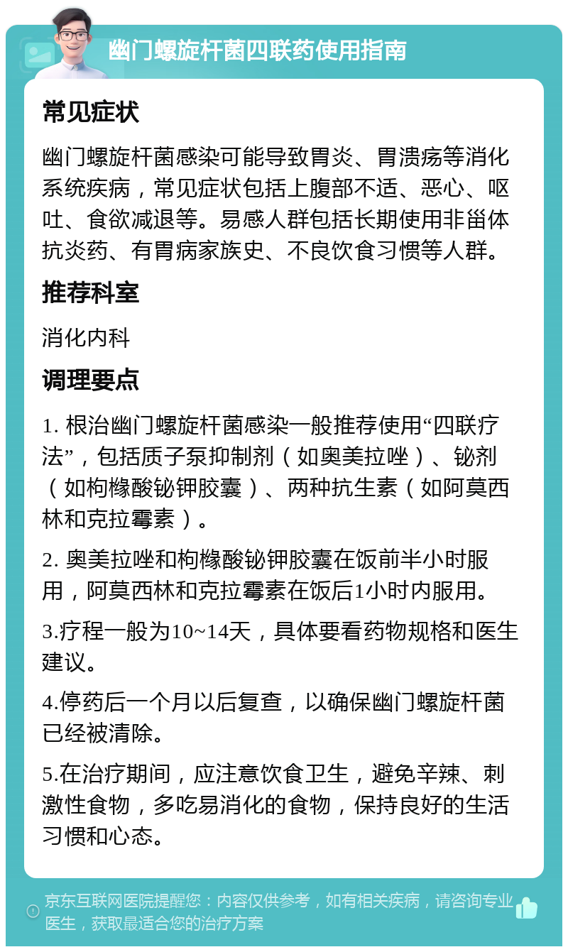 幽门螺旋杆菌四联药使用指南 常见症状 幽门螺旋杆菌感染可能导致胃炎、胃溃疡等消化系统疾病，常见症状包括上腹部不适、恶心、呕吐、食欲减退等。易感人群包括长期使用非甾体抗炎药、有胃病家族史、不良饮食习惯等人群。 推荐科室 消化内科 调理要点 1. 根治幽门螺旋杆菌感染一般推荐使用“四联疗法”，包括质子泵抑制剂（如奥美拉唑）、铋剂（如枸橼酸铋钾胶囊）、两种抗生素（如阿莫西林和克拉霉素）。 2. 奥美拉唑和枸橼酸铋钾胶囊在饭前半小时服用，阿莫西林和克拉霉素在饭后1小时内服用。 3.疗程一般为10~14天，具体要看药物规格和医生建议。 4.停药后一个月以后复查，以确保幽门螺旋杆菌已经被清除。 5.在治疗期间，应注意饮食卫生，避免辛辣、刺激性食物，多吃易消化的食物，保持良好的生活习惯和心态。