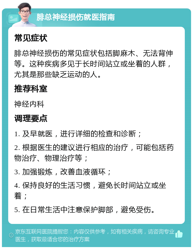 腓总神经损伤就医指南 常见症状 腓总神经损伤的常见症状包括脚麻木、无法背伸等。这种疾病多见于长时间站立或坐着的人群，尤其是那些缺乏运动的人。 推荐科室 神经内科 调理要点 1. 及早就医，进行详细的检查和诊断； 2. 根据医生的建议进行相应的治疗，可能包括药物治疗、物理治疗等； 3. 加强锻炼，改善血液循环； 4. 保持良好的生活习惯，避免长时间站立或坐着； 5. 在日常生活中注意保护脚部，避免受伤。