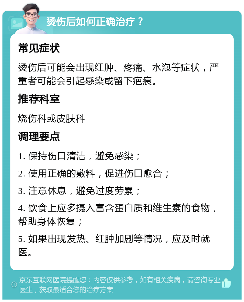 烫伤后如何正确治疗？ 常见症状 烫伤后可能会出现红肿、疼痛、水泡等症状，严重者可能会引起感染或留下疤痕。 推荐科室 烧伤科或皮肤科 调理要点 1. 保持伤口清洁，避免感染； 2. 使用正确的敷料，促进伤口愈合； 3. 注意休息，避免过度劳累； 4. 饮食上应多摄入富含蛋白质和维生素的食物，帮助身体恢复； 5. 如果出现发热、红肿加剧等情况，应及时就医。