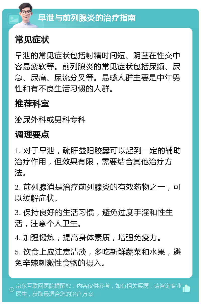 早泄与前列腺炎的治疗指南 常见症状 早泄的常见症状包括射精时间短、阴茎在性交中容易疲软等。前列腺炎的常见症状包括尿频、尿急、尿痛、尿流分叉等。易感人群主要是中年男性和有不良生活习惯的人群。 推荐科室 泌尿外科或男科专科 调理要点 1. 对于早泄，疏肝益阳胶囊可以起到一定的辅助治疗作用，但效果有限，需要结合其他治疗方法。 2. 前列腺消是治疗前列腺炎的有效药物之一，可以缓解症状。 3. 保持良好的生活习惯，避免过度手淫和性生活，注意个人卫生。 4. 加强锻炼，提高身体素质，增强免疫力。 5. 饮食上应注意清淡，多吃新鲜蔬菜和水果，避免辛辣刺激性食物的摄入。