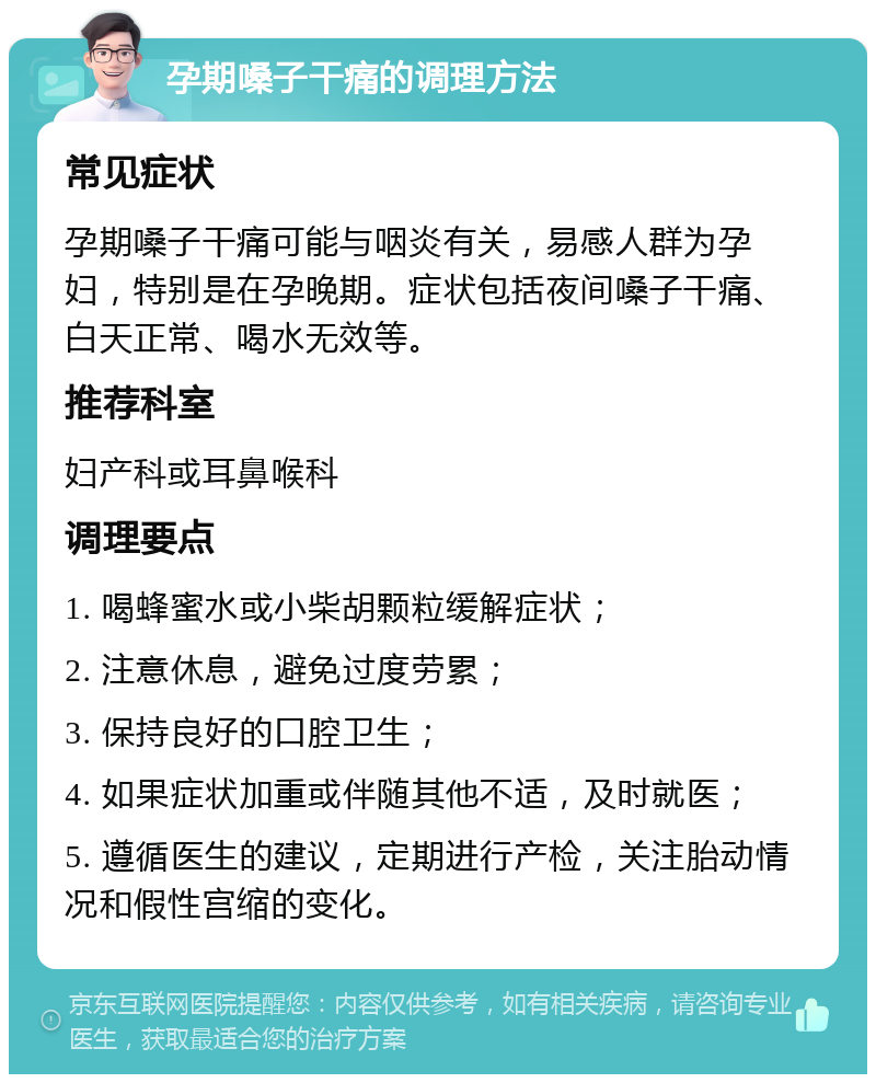 孕期嗓子干痛的调理方法 常见症状 孕期嗓子干痛可能与咽炎有关，易感人群为孕妇，特别是在孕晚期。症状包括夜间嗓子干痛、白天正常、喝水无效等。 推荐科室 妇产科或耳鼻喉科 调理要点 1. 喝蜂蜜水或小柴胡颗粒缓解症状； 2. 注意休息，避免过度劳累； 3. 保持良好的口腔卫生； 4. 如果症状加重或伴随其他不适，及时就医； 5. 遵循医生的建议，定期进行产检，关注胎动情况和假性宫缩的变化。