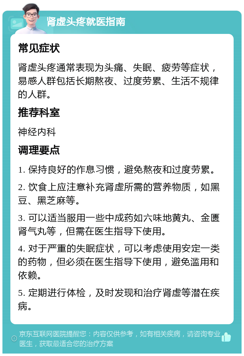 肾虚头疼就医指南 常见症状 肾虚头疼通常表现为头痛、失眠、疲劳等症状，易感人群包括长期熬夜、过度劳累、生活不规律的人群。 推荐科室 神经内科 调理要点 1. 保持良好的作息习惯，避免熬夜和过度劳累。 2. 饮食上应注意补充肾虚所需的营养物质，如黑豆、黑芝麻等。 3. 可以适当服用一些中成药如六味地黄丸、金匮肾气丸等，但需在医生指导下使用。 4. 对于严重的失眠症状，可以考虑使用安定一类的药物，但必须在医生指导下使用，避免滥用和依赖。 5. 定期进行体检，及时发现和治疗肾虚等潜在疾病。