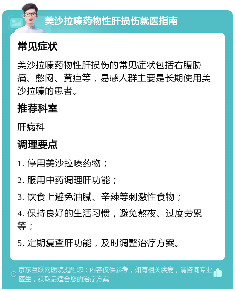 美沙拉嗪药物性肝损伤就医指南 常见症状 美沙拉嗪药物性肝损伤的常见症状包括右腹胁痛、憋闷、黄疸等，易感人群主要是长期使用美沙拉嗪的患者。 推荐科室 肝病科 调理要点 1. 停用美沙拉嗪药物； 2. 服用中药调理肝功能； 3. 饮食上避免油腻、辛辣等刺激性食物； 4. 保持良好的生活习惯，避免熬夜、过度劳累等； 5. 定期复查肝功能，及时调整治疗方案。