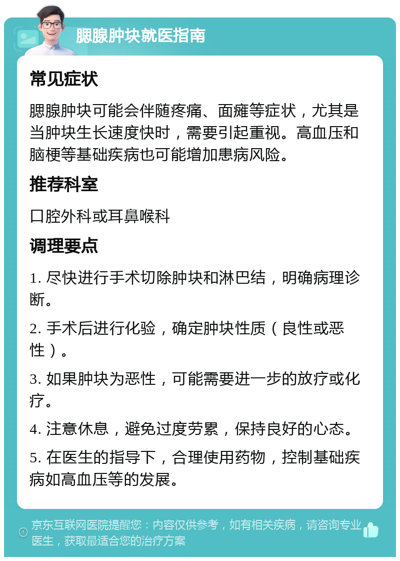 腮腺肿块就医指南 常见症状 腮腺肿块可能会伴随疼痛、面瘫等症状，尤其是当肿块生长速度快时，需要引起重视。高血压和脑梗等基础疾病也可能增加患病风险。 推荐科室 口腔外科或耳鼻喉科 调理要点 1. 尽快进行手术切除肿块和淋巴结，明确病理诊断。 2. 手术后进行化验，确定肿块性质（良性或恶性）。 3. 如果肿块为恶性，可能需要进一步的放疗或化疗。 4. 注意休息，避免过度劳累，保持良好的心态。 5. 在医生的指导下，合理使用药物，控制基础疾病如高血压等的发展。