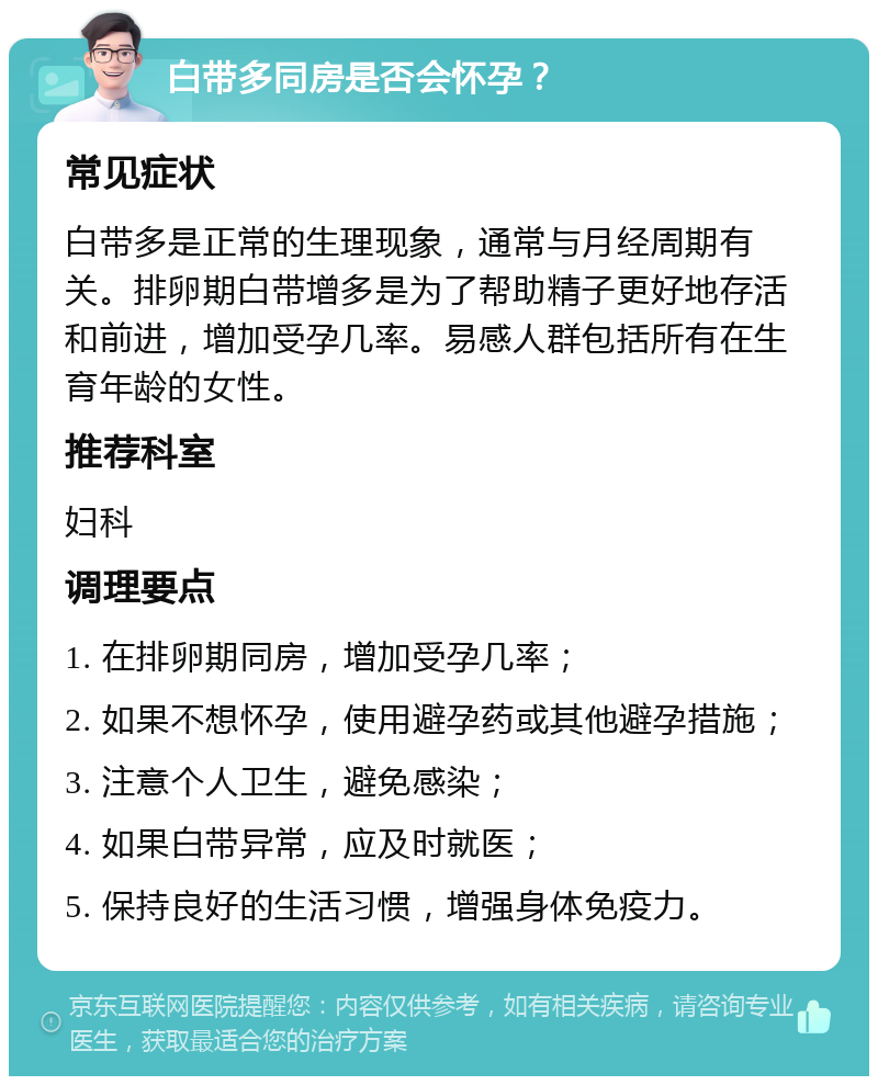 白带多同房是否会怀孕？ 常见症状 白带多是正常的生理现象，通常与月经周期有关。排卵期白带增多是为了帮助精子更好地存活和前进，增加受孕几率。易感人群包括所有在生育年龄的女性。 推荐科室 妇科 调理要点 1. 在排卵期同房，增加受孕几率； 2. 如果不想怀孕，使用避孕药或其他避孕措施； 3. 注意个人卫生，避免感染； 4. 如果白带异常，应及时就医； 5. 保持良好的生活习惯，增强身体免疫力。