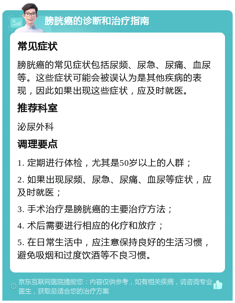 膀胱癌的诊断和治疗指南 常见症状 膀胱癌的常见症状包括尿频、尿急、尿痛、血尿等。这些症状可能会被误认为是其他疾病的表现，因此如果出现这些症状，应及时就医。 推荐科室 泌尿外科 调理要点 1. 定期进行体检，尤其是50岁以上的人群； 2. 如果出现尿频、尿急、尿痛、血尿等症状，应及时就医； 3. 手术治疗是膀胱癌的主要治疗方法； 4. 术后需要进行相应的化疗和放疗； 5. 在日常生活中，应注意保持良好的生活习惯，避免吸烟和过度饮酒等不良习惯。