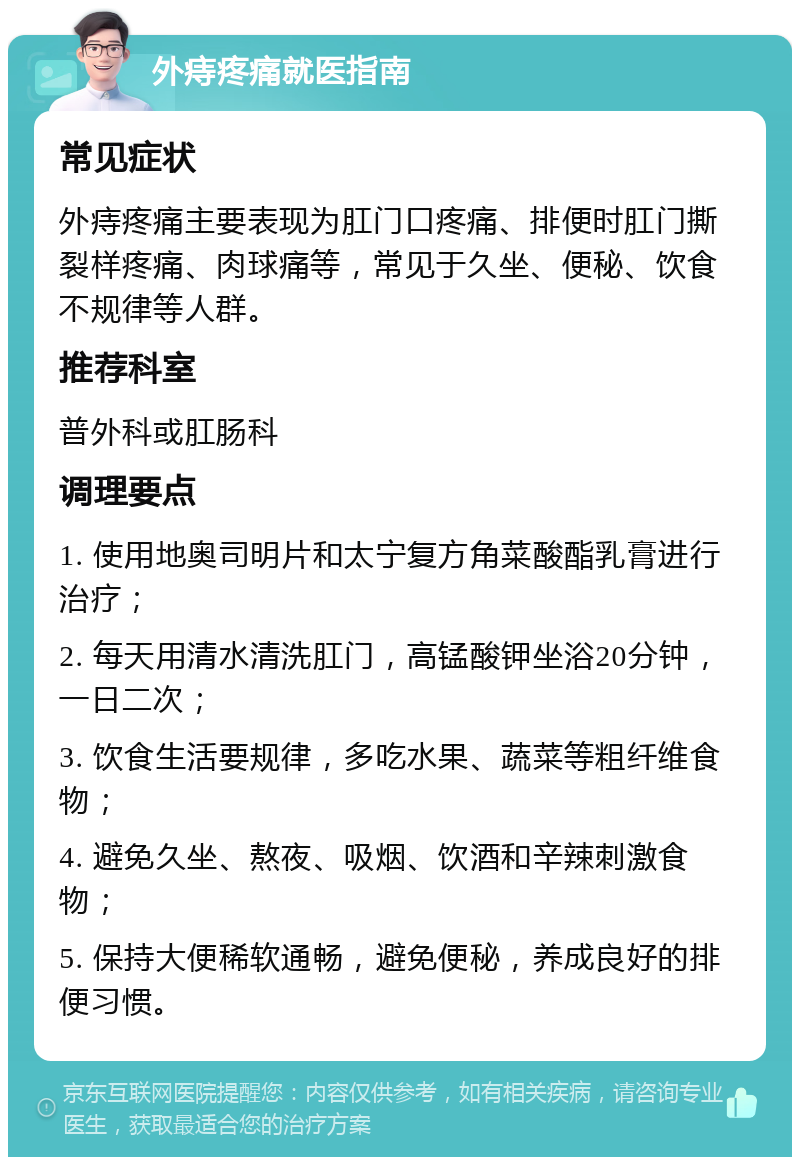 外痔疼痛就医指南 常见症状 外痔疼痛主要表现为肛门口疼痛、排便时肛门撕裂样疼痛、肉球痛等，常见于久坐、便秘、饮食不规律等人群。 推荐科室 普外科或肛肠科 调理要点 1. 使用地奥司明片和太宁复方角菜酸酯乳膏进行治疗； 2. 每天用清水清洗肛门，高锰酸钾坐浴20分钟，一日二次； 3. 饮食生活要规律，多吃水果、蔬菜等粗纤维食物； 4. 避免久坐、熬夜、吸烟、饮酒和辛辣刺激食物； 5. 保持大便稀软通畅，避免便秘，养成良好的排便习惯。