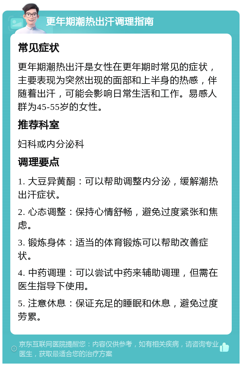 更年期潮热出汗调理指南 常见症状 更年期潮热出汗是女性在更年期时常见的症状，主要表现为突然出现的面部和上半身的热感，伴随着出汗，可能会影响日常生活和工作。易感人群为45-55岁的女性。 推荐科室 妇科或内分泌科 调理要点 1. 大豆异黄酮：可以帮助调整内分泌，缓解潮热出汗症状。 2. 心态调整：保持心情舒畅，避免过度紧张和焦虑。 3. 锻炼身体：适当的体育锻炼可以帮助改善症状。 4. 中药调理：可以尝试中药来辅助调理，但需在医生指导下使用。 5. 注意休息：保证充足的睡眠和休息，避免过度劳累。