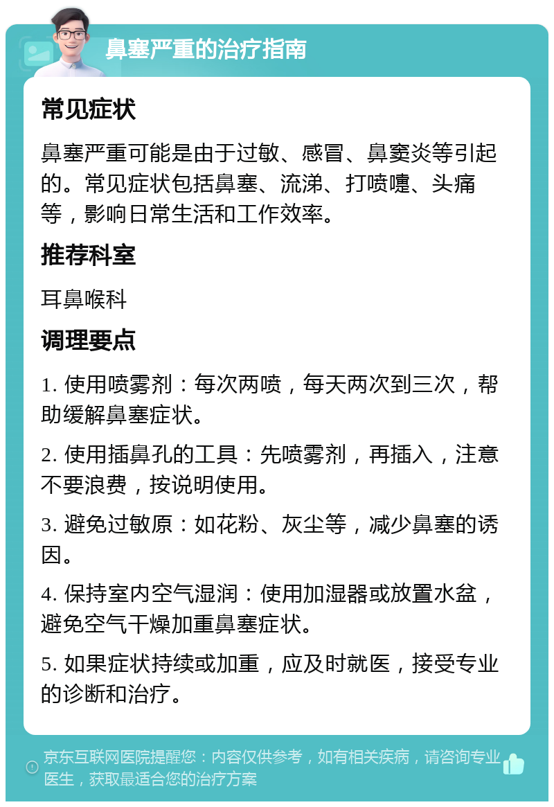 鼻塞严重的治疗指南 常见症状 鼻塞严重可能是由于过敏、感冒、鼻窦炎等引起的。常见症状包括鼻塞、流涕、打喷嚏、头痛等，影响日常生活和工作效率。 推荐科室 耳鼻喉科 调理要点 1. 使用喷雾剂：每次两喷，每天两次到三次，帮助缓解鼻塞症状。 2. 使用插鼻孔的工具：先喷雾剂，再插入，注意不要浪费，按说明使用。 3. 避免过敏原：如花粉、灰尘等，减少鼻塞的诱因。 4. 保持室内空气湿润：使用加湿器或放置水盆，避免空气干燥加重鼻塞症状。 5. 如果症状持续或加重，应及时就医，接受专业的诊断和治疗。