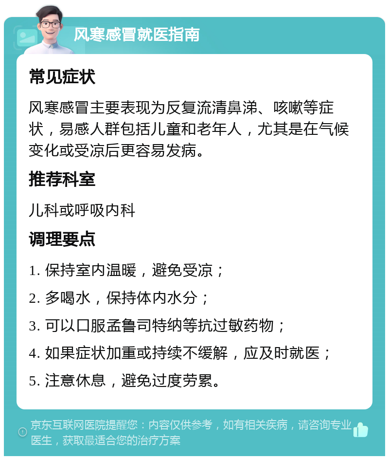 风寒感冒就医指南 常见症状 风寒感冒主要表现为反复流清鼻涕、咳嗽等症状，易感人群包括儿童和老年人，尤其是在气候变化或受凉后更容易发病。 推荐科室 儿科或呼吸内科 调理要点 1. 保持室内温暖，避免受凉； 2. 多喝水，保持体内水分； 3. 可以口服孟鲁司特纳等抗过敏药物； 4. 如果症状加重或持续不缓解，应及时就医； 5. 注意休息，避免过度劳累。