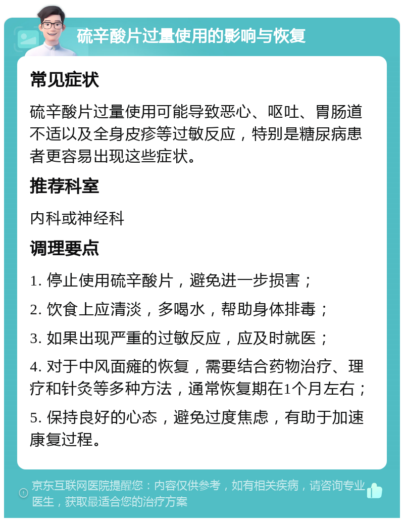 硫辛酸片过量使用的影响与恢复 常见症状 硫辛酸片过量使用可能导致恶心、呕吐、胃肠道不适以及全身皮疹等过敏反应，特别是糖尿病患者更容易出现这些症状。 推荐科室 内科或神经科 调理要点 1. 停止使用硫辛酸片，避免进一步损害； 2. 饮食上应清淡，多喝水，帮助身体排毒； 3. 如果出现严重的过敏反应，应及时就医； 4. 对于中风面瘫的恢复，需要结合药物治疗、理疗和针灸等多种方法，通常恢复期在1个月左右； 5. 保持良好的心态，避免过度焦虑，有助于加速康复过程。