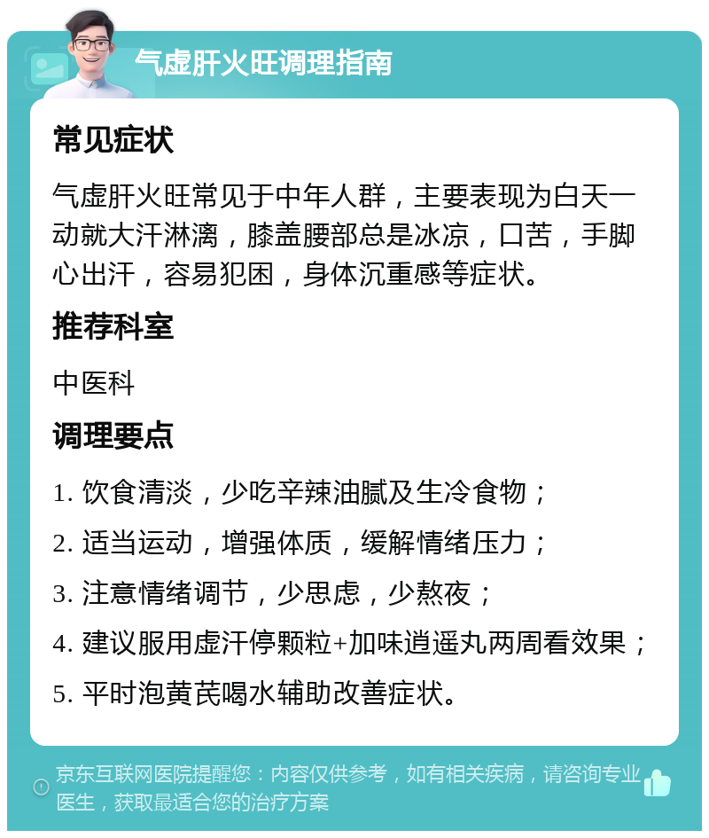 气虚肝火旺调理指南 常见症状 气虚肝火旺常见于中年人群，主要表现为白天一动就大汗淋漓，膝盖腰部总是冰凉，口苦，手脚心出汗，容易犯困，身体沉重感等症状。 推荐科室 中医科 调理要点 1. 饮食清淡，少吃辛辣油腻及生冷食物； 2. 适当运动，增强体质，缓解情绪压力； 3. 注意情绪调节，少思虑，少熬夜； 4. 建议服用虚汗停颗粒+加味逍遥丸两周看效果； 5. 平时泡黄芪喝水辅助改善症状。