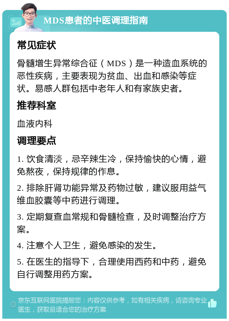 MDS患者的中医调理指南 常见症状 骨髓增生异常综合征（MDS）是一种造血系统的恶性疾病，主要表现为贫血、出血和感染等症状。易感人群包括中老年人和有家族史者。 推荐科室 血液内科 调理要点 1. 饮食清淡，忌辛辣生冷，保持愉快的心情，避免熬夜，保持规律的作息。 2. 排除肝肾功能异常及药物过敏，建议服用益气维血胶囊等中药进行调理。 3. 定期复查血常规和骨髓检查，及时调整治疗方案。 4. 注意个人卫生，避免感染的发生。 5. 在医生的指导下，合理使用西药和中药，避免自行调整用药方案。